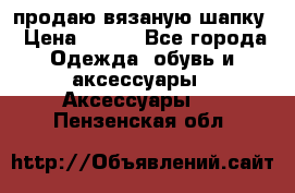 продаю вязаную шапку › Цена ­ 600 - Все города Одежда, обувь и аксессуары » Аксессуары   . Пензенская обл.